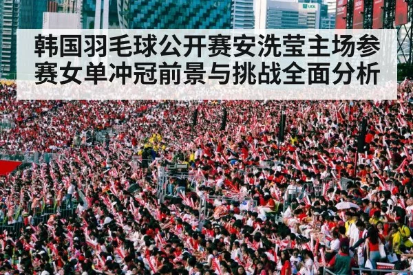 韩国羽毛球公开赛安洗莹主场参赛女单冲冠前景与挑战全面分析
