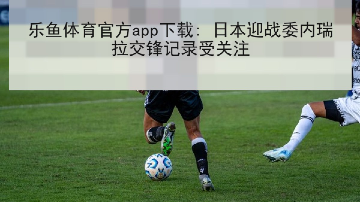 乐鱼体育官方app下载: 日本迎战委内瑞拉交锋记录受关注 乐鱼体育官方app下载: 日本迎战委内瑞拉交锋记录受关注