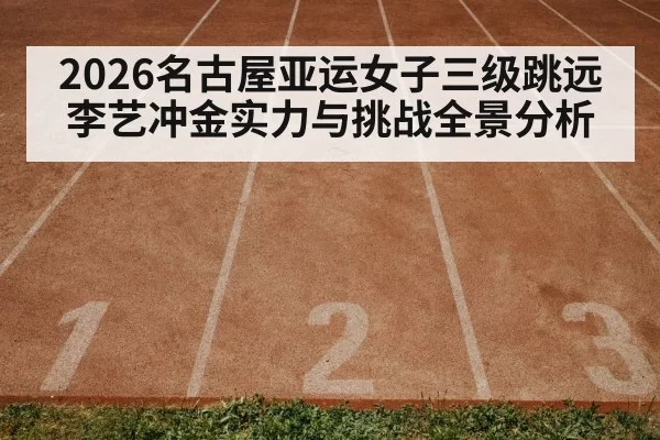 2026名古屋亚运女子三级跳远李艺冲金实力与挑战全景分析